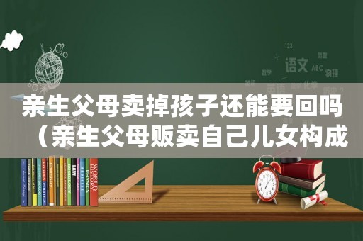 親生父母賣掉孩子還能要回嗎（親生父母販賣自己兒女構成什么罪行）
