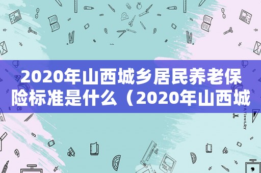 2020年山西城鄉(xiāng)居民養(yǎng)老保險(xiǎn)標(biāo)準(zhǔn)是什么（2020年山西城鄉(xiāng)居民養(yǎng)老保險(xiǎn)標(biāo)準(zhǔn)）