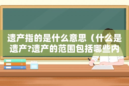 遺產指的是什么意思（什么是遺產?遺產的范圍包括哪些內容）
