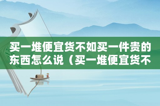 買一堆便宜貨不如買一件貴的東西怎么說（買一堆便宜貨不如買一件貴的東西）