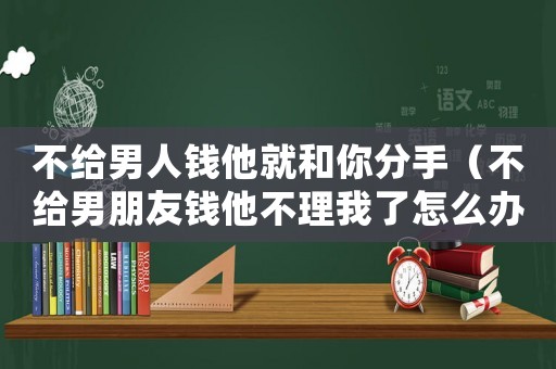不給男人錢他就和你分手（不給男朋友錢他不理我了怎么辦?）