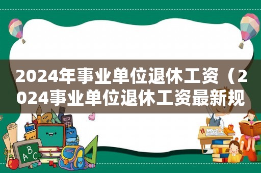 2024年事業單位退休工資（2024事業單位退休工資最新規定）
