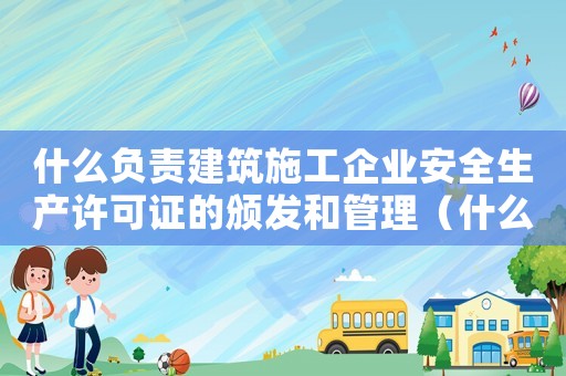 什么負責建筑施工企業安全生產許可證的頒發和管理（什么負責建筑安全生產的監督管理）