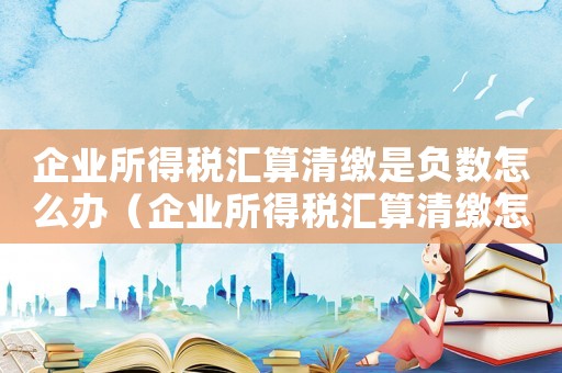 企業所得稅匯算清繳是負數怎么辦（企業所得稅匯算清繳怎么做都是負數）