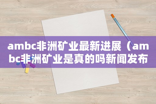 ambc非洲礦業(yè)最新進(jìn)展（ambc非洲礦業(yè)是真的嗎新聞發(fā)布會(huì)）