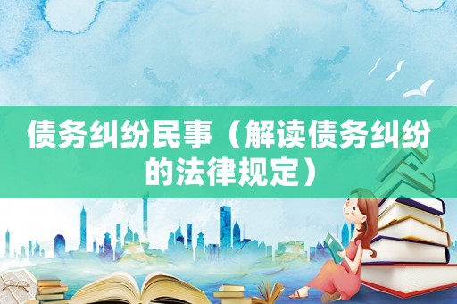 債務糾紛民事（解讀債務糾紛的法律規(guī)定）