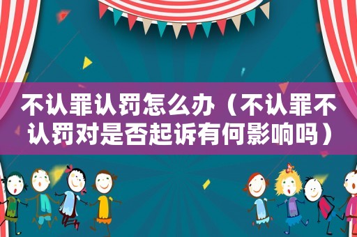 不認罪認罰怎么辦（不認罪不認罰對是否起訴有何影響嗎）