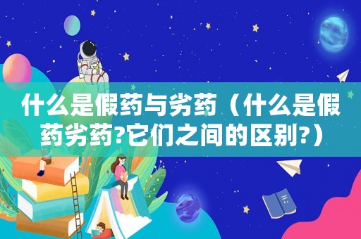 什么是假藥與劣藥（什么是假藥劣藥?它們之間的區(qū)別?）