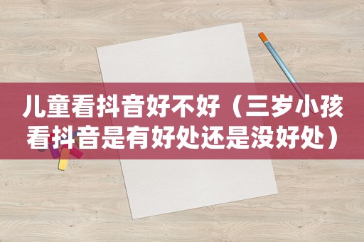 兒童看抖音好不好（三歲小孩看抖音是有好處還是沒好處）