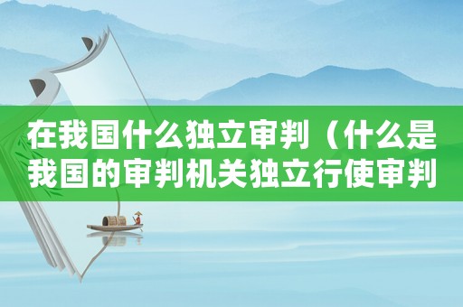 在我國什么獨立審判（什么是我國的審判機關獨立行使審判權）