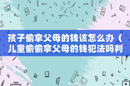孩子偷拿父母的錢該怎么辦（兒童偷偷拿父母的錢犯法嗎判幾年）