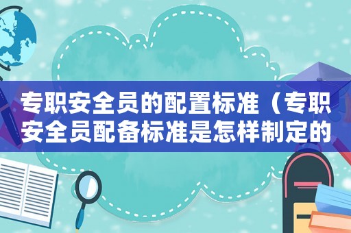 專(zhuān)職安全員的配置標(biāo)準(zhǔn)（專(zhuān)職安全員配備標(biāo)準(zhǔn)是怎樣制定的）