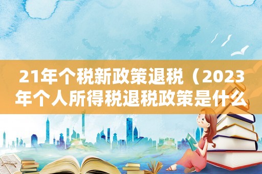 21年個稅新政策退稅（2023年個人所得稅退稅政策是什么）