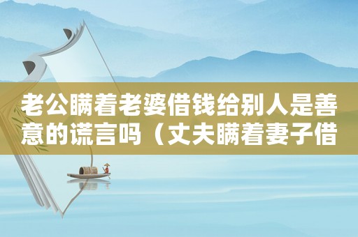 老公瞞著老婆借錢給別人是善意的謊言嗎（丈夫瞞著妻子借錢給別人說明什么?）