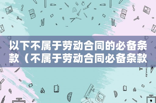 以下不屬于勞動合同的必備條款（不屬于勞動合同必備條款的有哪些）