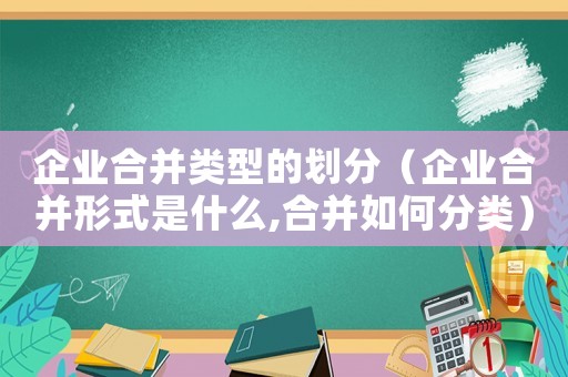 企業(yè)合并類型的劃分（企業(yè)合并形式是什么,合并如何分類）