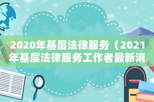 2020年基層法律服務(wù)（2021年基層法律服務(wù)工作者最新消息）