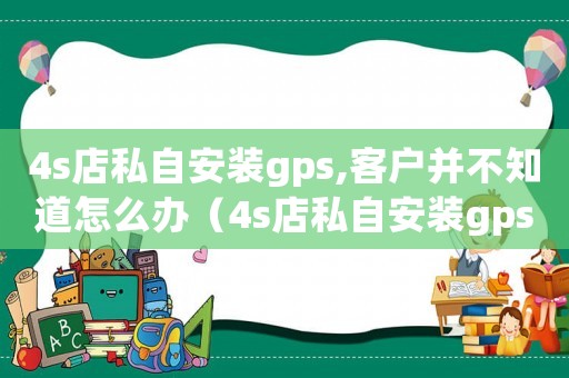 4s店私自安裝gps,客戶并不知道怎么辦（4s店私自安裝gps,客戶并不知道）