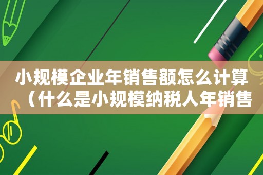 小規模企業年銷售額怎么計算（什么是小規模納稅人年銷售額是多少）