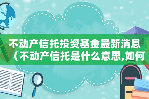不動(dòng)產(chǎn)信托投資基金最新消息（不動(dòng)產(chǎn)信托是什么意思,如何分類貸款）