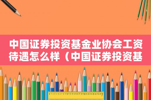中國證券投資基金業協會工資待遇怎么樣（中國證券投資基金業協會是什么級別單位）