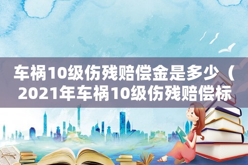 車禍10級傷殘賠償金是多少（2021年車禍10級傷殘賠償標準）