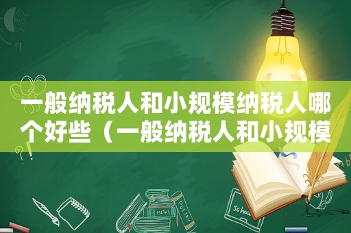 一般納稅人和小規模納稅人哪個好些（一般納稅人和小規模納稅人哪個好?）