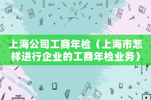 上海公司工商年檢（上海市怎樣進(jìn)行企業(yè)的工商年檢業(yè)務(wù)）