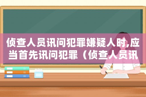 偵查人員訊問犯罪嫌疑人時,應當首先訊問犯罪（偵查人員訊問犯罪嫌疑人時應當告知）