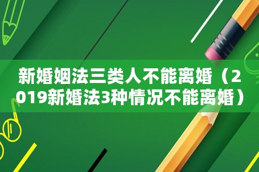 新婚姻法三類人不能離婚（2019新婚法3種情況不能離婚）