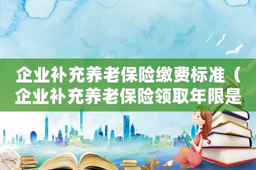 企業補充養老保險繳費標準（企業補充養老保險領取年限是多少）