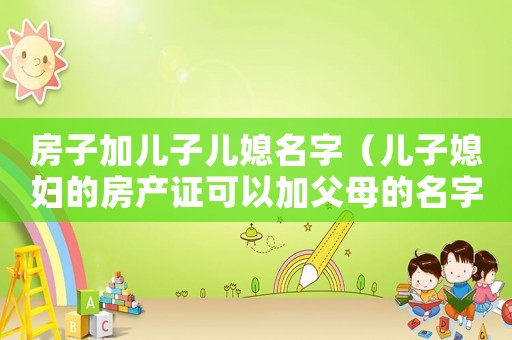 房子加兒子兒媳名字（兒子媳婦的房產證可以加父母的名字嗎）