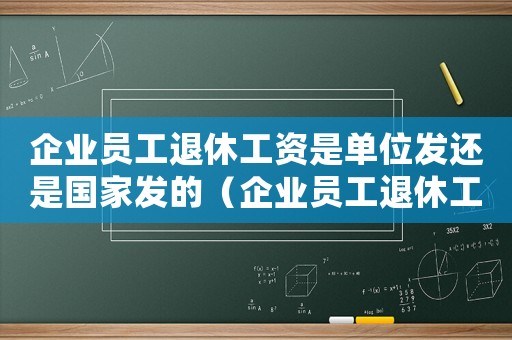 企業員工退休工資是單位發還是國家發的（企業員工退休工資是單位發還是國家發）