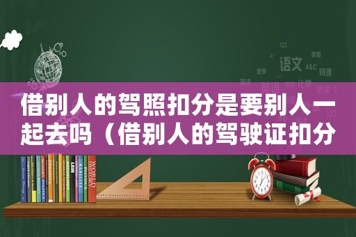 借別人的駕照扣分是要別人一起去嗎（借別人的駕駛證扣分要本人去嗎怎么辦）