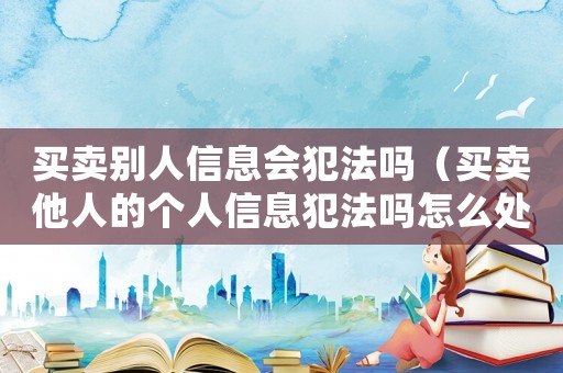 買賣別人信息會犯法嗎（買賣他人的個人信息犯法嗎怎么處理）