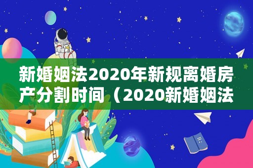 新婚姻法2020年新規離婚房產分割時間（2020新婚姻法新規定離婚房產分割）