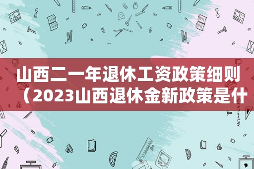 山西二一年退休工資政策細則（2023山西退休金新政策是什么）