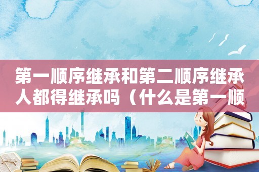 第一順序繼承和第二順序繼承人都得繼承嗎（什么是第一順序繼承人和第二繼承人）