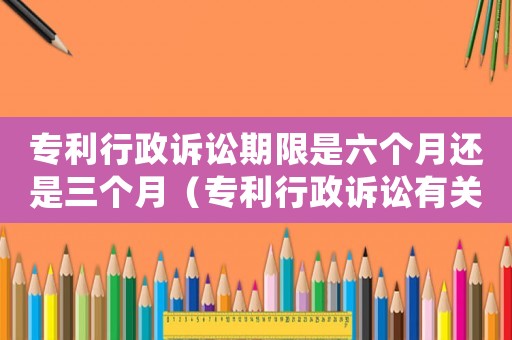 專利行政訴訟期限是六個月還是三個月（專利行政訴訟有關內容是什么意思）