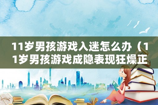 11歲男孩游戲入迷怎么辦（11歲男孩游戲成隱表現(xiàn)狂燥正常嗎）