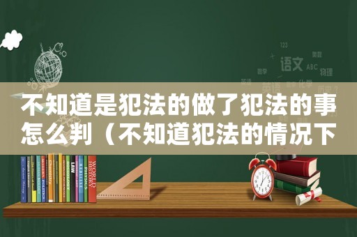不知道是犯法的做了犯法的事怎么判（不知道犯法的情況下犯了罪會從輕嗎）