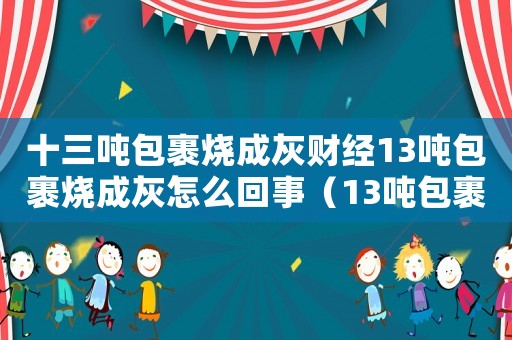 十三噸包裹燒成灰財經13噸包裹燒成灰怎么回事（13噸包裹燒成灰,賣家是否可獲理賠）