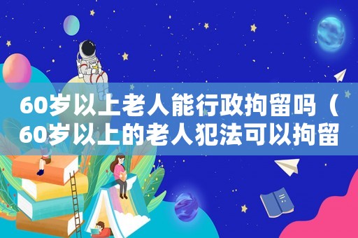 60歲以上老人能行政拘留嗎（60歲以上的老人犯法可以拘留嗎?）
