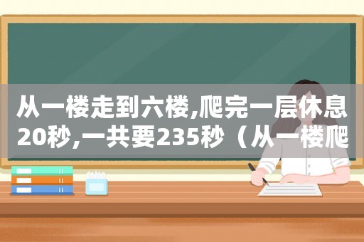 從一樓走到六樓,爬完一層休息20秒,一共要235秒（從一樓爬到六樓,爬完一層休息20秒）