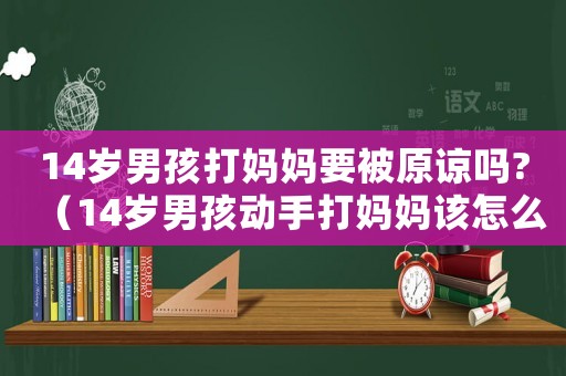 14歲男孩打媽媽要被原諒嗎?（14歲男孩動手打媽媽該怎么管教）