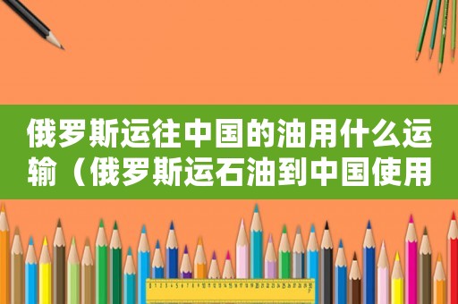 俄羅斯運(yùn)往中國的油用什么運(yùn)輸（俄羅斯運(yùn)石油到中國使用什么運(yùn)輸）