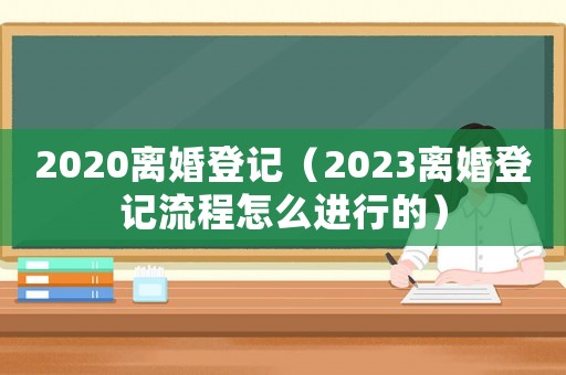 2020離婚登記（2023離婚登記流程怎么進行的）