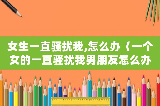 女生一直騷擾我,怎么辦（一個(gè)女的一直騷擾我男朋友怎么辦）