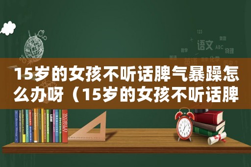 15歲的女孩不聽話脾氣暴躁怎么辦呀（15歲的女孩不聽話脾氣暴躁怎么辦）