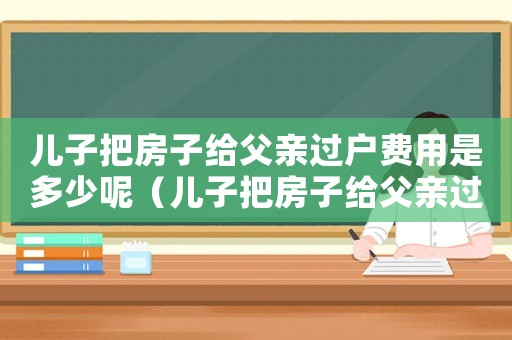 兒子把房子給父親過戶費用是多少呢（兒子把房子給父親過戶費用是多少?）